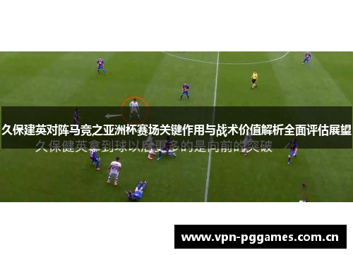 久保建英对阵马竞之亚洲杯赛场关键作用与战术价值解析全面评估展望